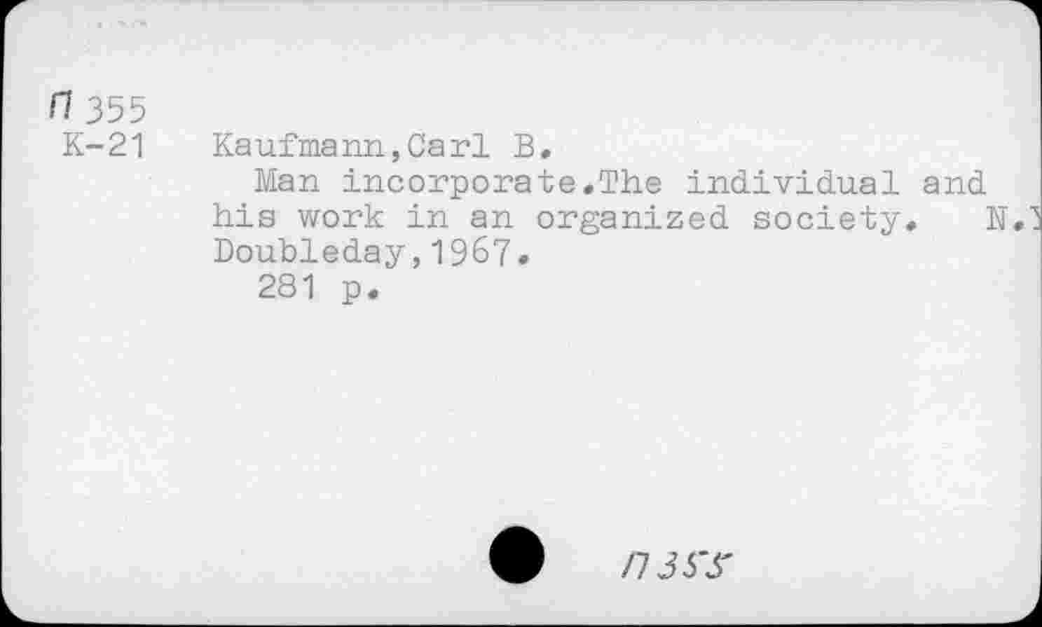 ﻿n 355
K-21
Kaufmann,Carl B.
Man incorporate.The individual and his work in an organized society, N. Doubleday,196?•
281 p.
0	/7J3T